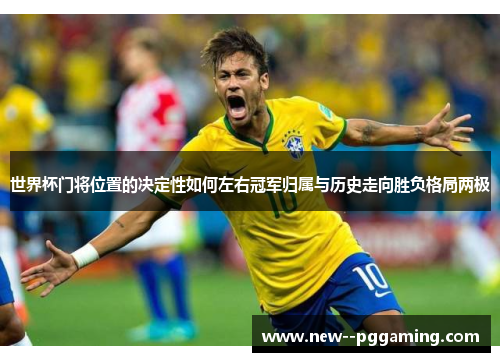 世界杯门将位置的决定性如何左右冠军归属与历史走向胜负格局两极