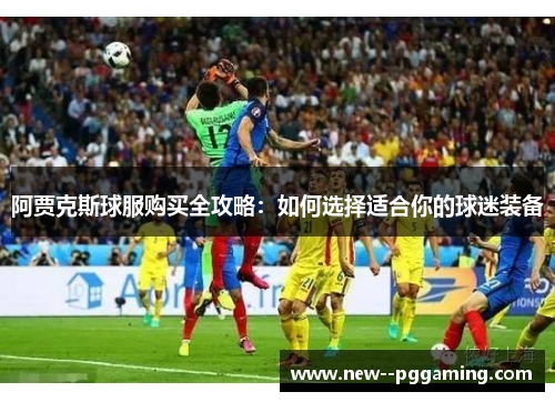 阿贾克斯球服购买全攻略:如何选择适合你的球迷装备 阿贾克斯球服购买全攻略:如何选择适合你的球迷装备