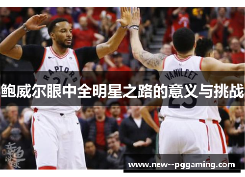 鲍威尔眼中全明星之路的意义与挑战 鲍威尔眼中全明星之路的意义与挑战