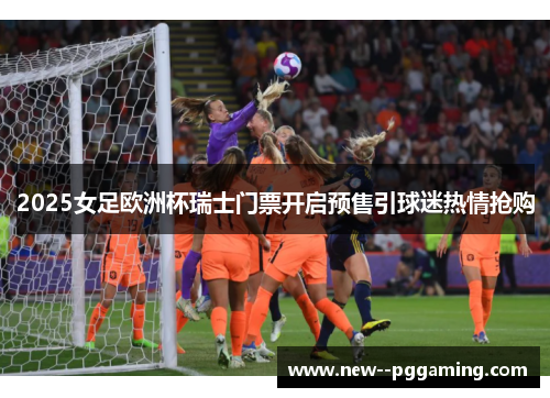 2025女足欧洲杯瑞士门票开启预售引球迷热情抢购 2025女足欧洲杯瑞士门票开启预售引球迷热情抢购