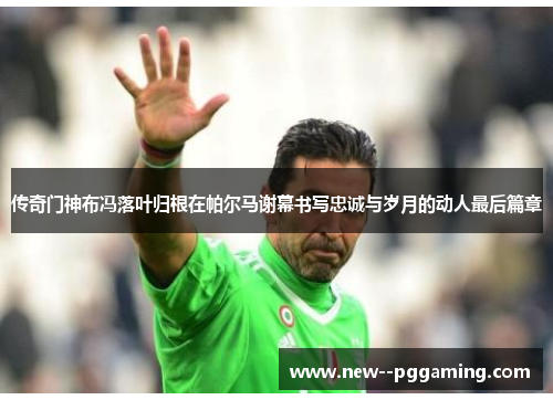 传奇门神布冯落叶归根在帕尔马谢幕书写忠诚与岁月的动人最后篇章 传奇门神布冯落叶归根在帕尔马谢幕书写忠诚与岁月的动人最后篇章