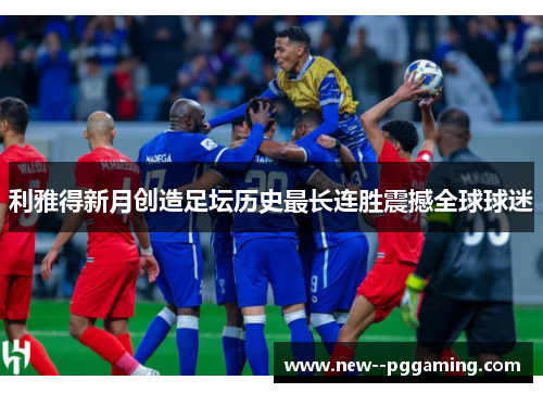 利雅得新月创造足坛历史最长连胜震撼全球球迷 利雅得新月创造足坛历史最长连胜震撼全球球迷