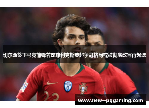 切尔西签下马竞前锋若昂菲利克斯英超争冠格局或被彻底改写再起波