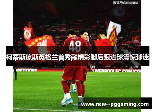 柯蒂斯琼斯英格兰首秀献精彩脚后跟进球震惊球迷 柯蒂斯琼斯英格兰首秀献精彩脚后跟进球震惊球迷