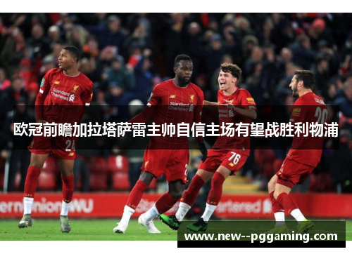 欧冠前瞻加拉塔萨雷主帅自信主场有望战胜利物浦 欧冠前瞻加拉塔萨雷主帅自信主场有望战胜利物浦