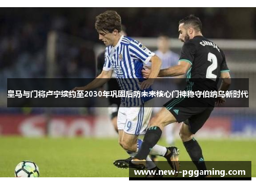 皇马与门将卢宁续约至2030年巩固后防未来核心门神稳守伯纳乌新时代 皇马与门将卢宁续约至2030年巩固后防未来核心门神稳守伯纳乌新时代