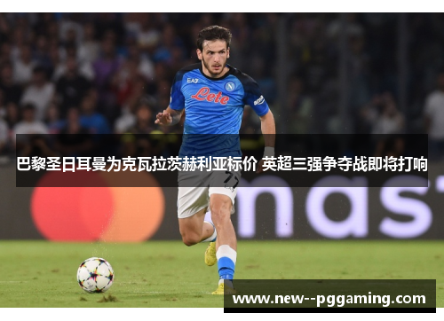 巴黎圣日耳曼为克瓦拉茨赫利亚标价 英超三强争夺战即将打响